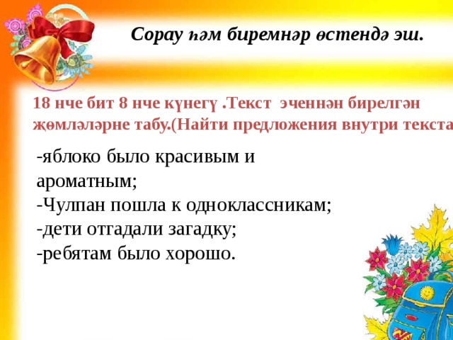 Сорау һәм биремнәр өстендә эш. 18 нче бит 8 нче күнегү .Текст эченнән бирелгән җөмләләрне табу.(Найти предложения внутри текста ) -яблоко было красивым и ароматным; -Чулпан пошла к одноклассникам; -дети отгадали загадку; -ребятам было хорошо. 
