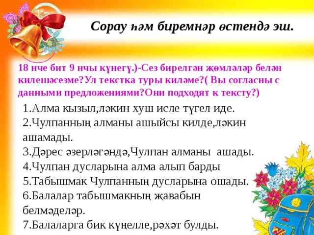 Сорау һәм биремнәр өстендә эш. 18 нче бит 9 нчы күнегү.)-Сез бирелгән җөмләләр белән килешәсезме?Ул текстка туры киләме?( Вы согласны с данными предложениями?Они подходят к тексту?) 1.Алма кызыл,ләкин хуш исле түгел иде. 2.Чулпанның алманы ашыйсы килде,ләкин ашамады. 3.Дәрес әзерләгәндә,Чулпан алманы ашады. 4.Чулпан дусларына алма алып барды 5.Табышмак Чулпанның дусларына ошады. 6.Балалар табышмакның җавабын белмәделәр. 7.Балаларга бик күңелле,рәхәт булды. 