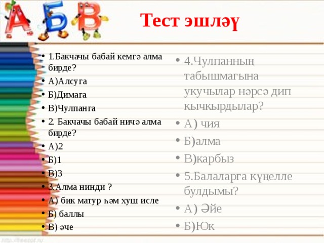 Тест эшләү 1.Бакчачы бабай кемгә алма бирде? А)Алсуга Б)Димага В)Чулпанга 2. Бакчачы бабай ничә алма бирде? А)2 Б)1 В)3 3.Алма нинди ? А) бик матур һәм хуш исле Б) баллы В) әче 4.Чулпанның табышмагына укучылар нәрсә дип кычкырдылар? А) чия Б)алма В)карбыз 5.Балаларга күңелле булдымы? А) Әйе Б)Юк 