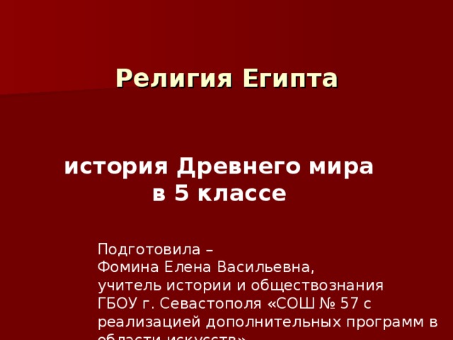  Религия Египта  история Древнего мира в 5 классе Подготовила – Фомина Елена Васильевна, учитель истории и обществознания ГБОУ г. Севастополя «СОШ № 57 с реализацией дополнительных программ в области искусств» 