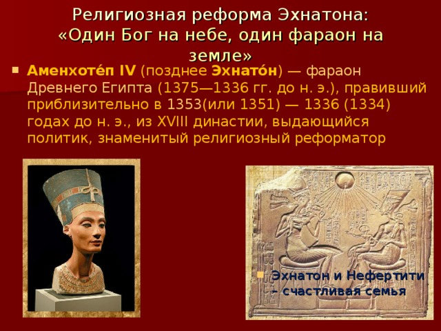 Религиозная реформа Эхнатона:  «Один Бог на небе, один фараон на земле» Аменхоте́п IV  (позднее  Эхнато́н ) —  фараон   Древнего Египта  (1375—1336 гг. до н. э.), правивший приблизительно в  1353 (или 1351) — 1336 (1334) годах до н. э., из XVIII династии, выдающийся политик, знаменитый религиозный реформатор Эхнатон и Нефертити – счастливая семья 