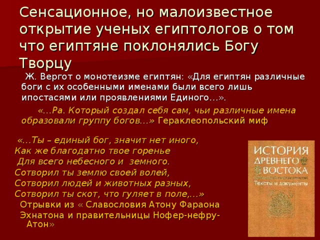 Сенсационное, но малоизвестное открытие ученых египтологов о том что египтяне поклонялись Богу Творцу  Ж. Вергот о монотеизме египтян: «Для египтян различные боги с их особенными именами были всего лишь ипостасями или проявлениями Единого…».  «…Ра. Который создал себя сам, чьи различные имена образовали группу богов…» Гераклеопольский миф  «…Ты – единый бог, значит нет иного, Как же благодатно твое горенье  Для всего небесного и земного. Сотворил ты землю своей волей, Сотворил людей и животных разных, Сотворил ты скот, что гуляет в поле,…»  Отрывки из « Славословия Атону Фараона  Эхнатона и правительницы Нофер-нефру-Атон» 
