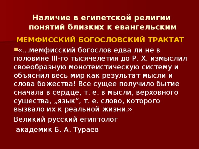 Наличие в египетской религии  понятий близких к евангельским  МЕМФИССКИЙ БОГОСЛОВСКИЙ ТРАКТАТ «…мемфисский богослов едва ли не в половине III-го тысячелетия до Р. X. измыслил своеобразную монотеистическую систему и объяснил весь мир как результат мысли и слова божества! Все сущее получило бытие сначала в сердце, т. е. в мысли, верховного существа, „язык“, т. е. слово, которого вызвало их к реальной жизни.» Великий русский египтолог  академик Б. А. Тураев 