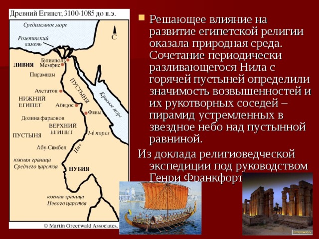 Решающее влияние на развитие египетской религии оказала природная среда. Сочетание периодически разливающегося Нила с горячей пустыней определили значимость возвышенностей и их рукотворных соседей – пирамид устремленных в звездное небо над пустынной равниной. Из доклада религиоведческой экспедиции под руководством Генри Франкфорта 