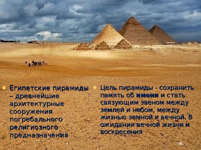 Египетские пирамиды – древнейшие архитектурные сооружения погребального религиозного предназначения Цель пирамиды - сохранить память об имени и стать связующим звеном между землей и небом, между жизнью земной и вечной. В ожидании вечной жизни и воскресения 