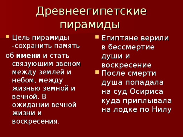 Древнеегипетские пирамиды Египтяне верили в бессмертие души и воскресение Цель пирамиды -сохранить память об имени и стать связующим звеном между землей и небом, между жизнью земной и вечной. В ожидании вечной жизни и воскресения. После смерти душа попадала на суд Осириса куда приплывала на лодке по Нилу 