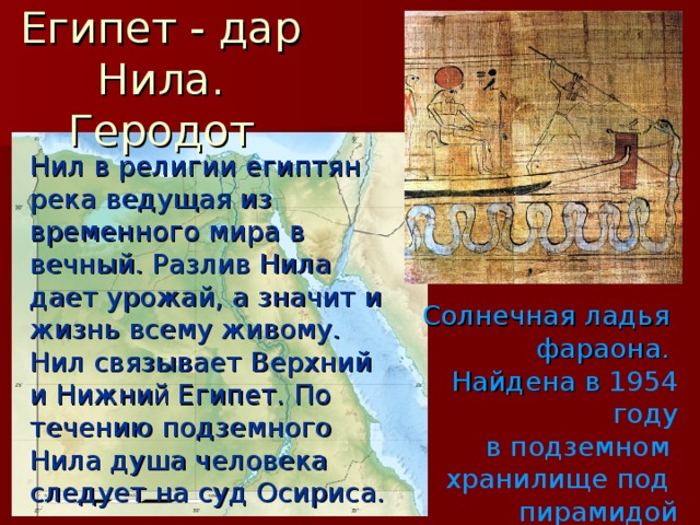 Египет - дар Нила. Геродот Нил в религии египтян река ведущая из временного мира в вечный. Разлив Нила дает урожай, а значит и жизнь всему живому. Нил связывает Верхний и Нижни й Египет. По течению подземного Нила душа человека следует на суд Осириса. Солнечная ладья фараона. Найдена в 1954 году  в подземном хранилище под пирамидой Хеопса. 