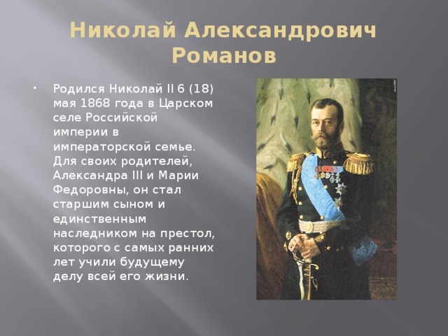 Николай Александрович Романов Родился Николай II 6 (18) мая 1868 года в Царском селе Российской империи в императорской семье. Для своих родителей, Александра III и Марии Федоровны, он стал старшим сыном и единственным наследником на престол, которого с самых ранних лет учили будущему делу всей его жизни.   