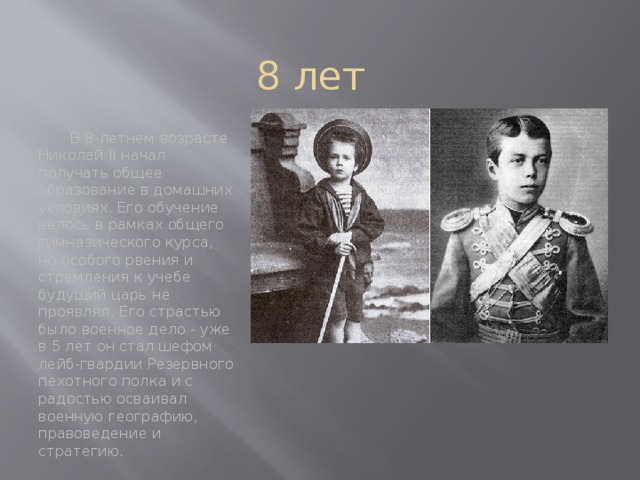 8 лет  В 8-летнем возрасте Николай II начал получать общее образование в домашних условиях. Его обучение велось в рамках общего гимназического курса, но особого рвения и стремления к учебе будущий царь не проявлял. Его страстью было военное дело - уже в 5 лет он стал шефом лейб-гвардии Резервного пехотного полка и с радостью осваивал военную географию, правоведение и стратегию.  