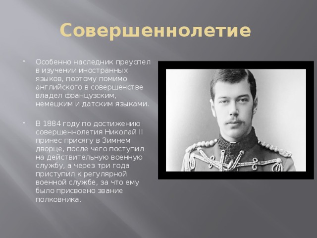 Совершеннолетие Особенно наследник преуспел в изучении иностранных языков, поэтому помимо английского в совершенстве владел французским, немецким и датским языками.  В 1884 году по достижению совершеннолетия Николай II принес присягу в Зимнем дворце, после чего поступил на действительную военную службу, а через три года приступил к регулярной военной службе, за что ему было присвоено звание полковника. 