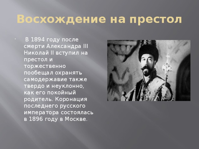 Восхождение на престол  В 1894 году после смерти Александра III Николай II вступил на престол и торжественно пообещал охранять самодержавие также твердо и неуклонно, как его покойный родитель. Коронация последнего русского императора состоялась в 1896 году в Москве. 