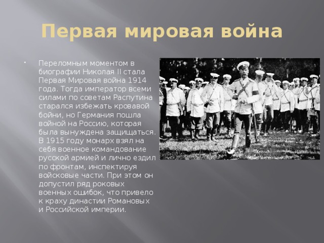 Первая мировая война Переломным моментом в биографии Николая II стала Первая Мировая война 1914 года. Тогда император всеми силами по советам Распутина старался избежать кровавой бойни, но Германия пошла войной на Россию, которая была вынуждена защищаться. В 1915 году монарх взял на себя военное командование русской армией и лично ездил по фронтам, инспектируя войсковые части. При этом он допустил ряд роковых военных ошибок, что привело к краху династии Романовых и Российской империи. 