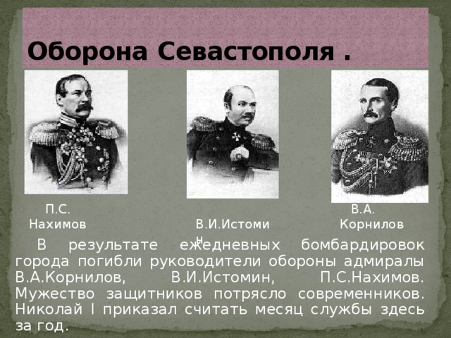 Оборона  Севастополя .  П.С. Нахимов  В.А. Корнилов  В.И.Истомин В результате ежедневных бомбардировок города погибли руководители обороны адмиралы В.А.Корнилов, В.И.Истомин, П.С.Нахимов. Мужество защитников потрясло современников. Николай I приказал считать месяц службы здесь за год. 