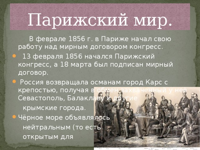 Парижский мир.  В феврале 1856 г. в Париже начал свою работу над мирным договором конгресс.  13 февраля 1856 начался Парижский конгресс, а 18 марта был подписан мирный договор.  Россия возвращала османам город Карс с крепостью, получая в обмен захваченный у неё Севастополь, Балаклаву и другие  крымские города. Чёрное море объявлялось  нейтральным (то есть  открытым для 