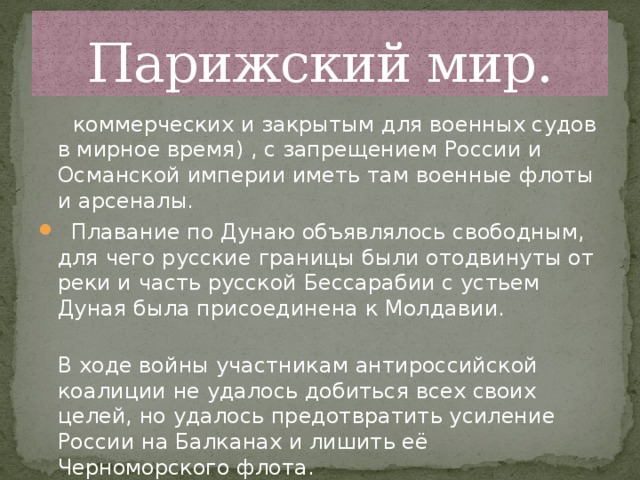 Парижский мир.  коммерческих и закрытым для военных судов в мирное время) , с запрещением России и Османской империи иметь там военные флоты и арсеналы.  Плавание по Дунаю объявлялось свободным, для чего русские границы были отодвинуты от реки и часть русской Бессарабии с устьем Дуная была присоединена к Молдавии.  В ходе войны участникам антироссийской коалиции не удалось добиться всех своих целей, но удалось предотвратить усиление России на Балканах и лишить её Черноморского флота.   
