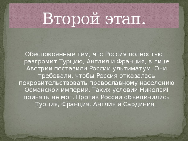 Второй этап. Обеспокоенные тем, что Россия полностью разгромит Турцию, Англия и Франция, в лице Австрии поставили России ультиматум. Они требовали, чтобы Россия отказалась покровительствовать православному населению Османской империи. Таких условий НиколайI принять не мог. Против России объединились Турция, Франция, Англия и Сардиния.    