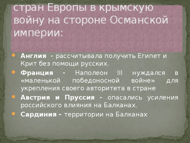 Причины вмешательства стран Европы в крымскую войну на стороне Османской империи:   Англия - рассчитывала получить Египет и Крит без помощи русских. Франция - Наполеон III нуждался в «маленькой победоносной войне» для укрепления своего авторитета в стране Австрия и Пруссия - опасались усиления российского влияния на Балканах. Сардиния – территории на Балканах 