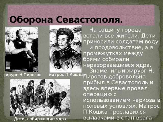 Оборона Севастополя. На защиту города встали все жители. Дети приносили солдатам воду и продовольствие, а в промежутках между боями собирали неразорвавшиеся ядра. Знаменитый хирург Н. Пирогов добровольно прибыл в Севастополь и здесь впервые провел операцию с использованием наркоза в полевых условиях. Матрос П.Кошка прославился вылазками в стан врага. матрос П.Кошка. хирург Н.Пирогов. Дети, собирающие ядра. 