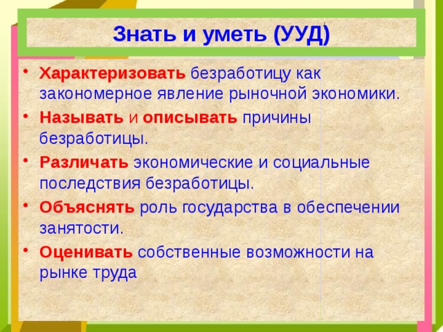 Знать и уметь (УУД) Характеризовать  безработицу как закономерное явление рыночной экономики. Называть и описывать причины безработицы. Различать  экономические и социальные последствия безработицы. Объяснять  роль государства в обеспечении занятости. Оценивать  собственные возможности на рынке труда 