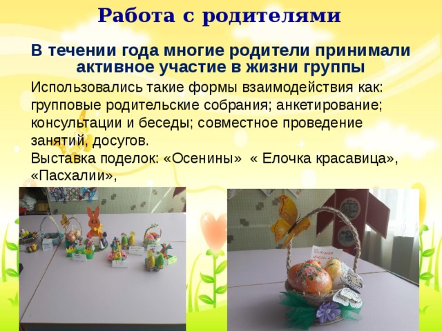 Работа с родителями Использовались такие формы взаимодействия как: групповые родительские собрания; анкетирование; консультации и беседы; совместное проведение занятий, досугов. Выставка поделок: «Осенины» « Елочка красавица», «Пасхалии», Работа с родителями. В течении года многие родители принимали активное участие в жизни группы В течении года многие родители принимали активное участие в жизни группы Использовались такие формы взаимодействия как: групповые родительские собрания; анкетирование; консультации и беседы; совместное проведение занятий, досугов. Выставка поделок: «Осенины» « Елочка красавица», «Пасхалии», 