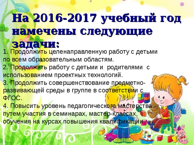На 2016-2017 учебный год намечены следующие задачи: 1. Продолжить целенаправленную работу с детьми по всем образовательным областям. 2. Продолжить работу с детьми и родителями с использованием проектных технологий. 3. Продолжить совершенствование предметно-развивающей среды в группе в соответствии с ФГОС. 4. Повысить уровень педагогического мастерства путем участия в семинарах, мастер-классах, обучения на курсах повышения квалификации . 