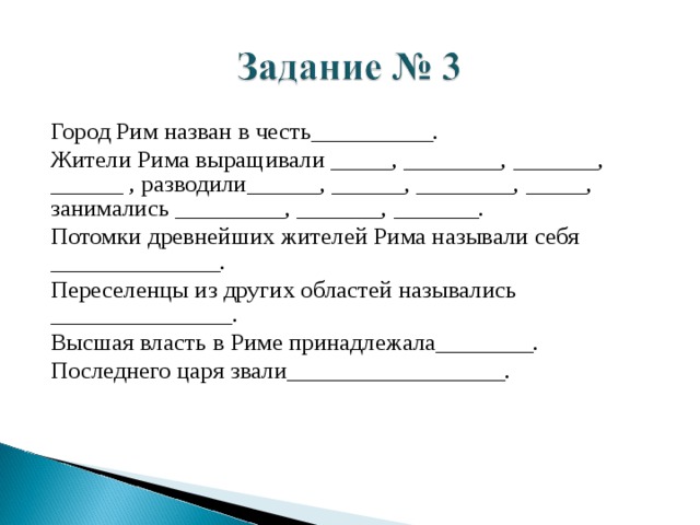 Город Рим назван в честь__________. Жители Рима выращивали _____, ________, _______, ______ , разводили______, ______, ________, _____, занимались _________, _______, _______. Потомки древнейших жителей Рима называли себя ______________. Переселенцы из других областей назывались _______________. Высшая власть в Риме принадлежала________. Последнего царя звали__________________. 