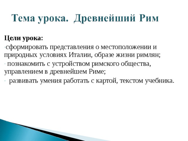Цели урока: сформировать представления о местоположении и природных условиях Италии, образе жизни римлян;  познакомить с устройством римского общества, управлением в древнейшем Риме;  развивать умения работать с картой, текстом учебника. 