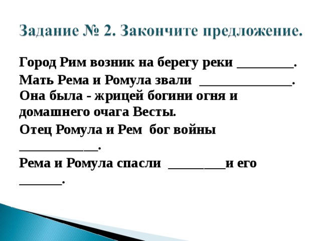 Город Рим возник на берегу реки ________. Мать Рема и Ромула звали _____________. Она была - жрицей богини огня и домашнего очага Весты. Отец Ромула и Рем бог войны ___________. Рема и Ромула спасли ________и его ______.  