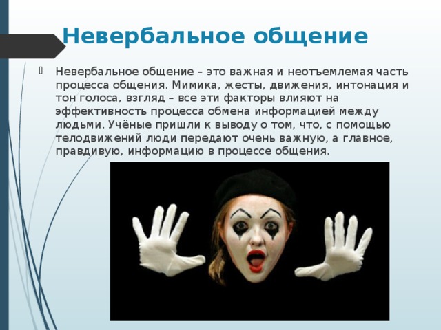 Невербальное общение Невербальное общение – это важная и неотъемлемая часть процесса общения. Мимика, жесты, движения, интонация и тон голоса, взгляд – все эти факторы влияют на эффективность процесса обмена информацией между людьми. Учёные пришли к выводу о том, что, с помощью телодвижений люди передают очень важную, а главное, правдивую, информацию в процессе общения. 