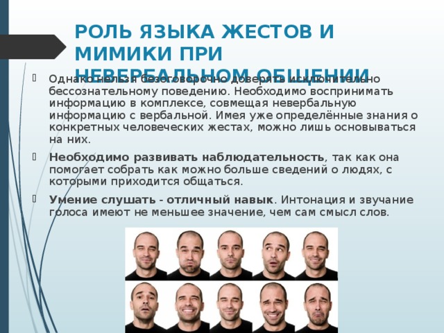 РОЛЬ ЯЗЫКА ЖЕСТОВ И МИМИКИ ПРИ НЕВЕРБАЛЬНОМ ОБЩЕНИИ Однако нельзя безоговорочно доверять исключительно бессознательному поведению. Необходимо воспринимать информацию в комплексе, совмещая невербальную информацию с вербальной. Имея уже определённые знания о конкретных человеческих жестах, можно лишь основываться на них. Необходимо развивать наблюдательность , так как она помогает собрать как можно больше сведений о людях, с которыми приходится общаться. Умение слушать  -  отличный навык . Интонация и звучание голоса имеют не меньшее значение, чем сам смысл слов.  