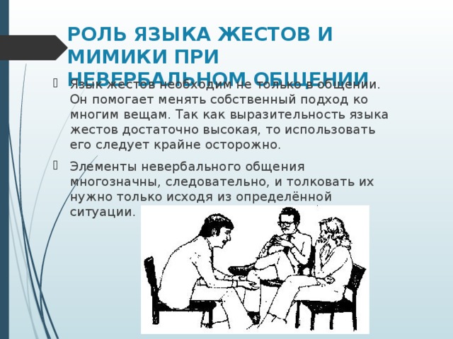 РОЛЬ ЯЗЫКА ЖЕСТОВ И МИМИКИ ПРИ НЕВЕРБАЛЬНОМ ОБЩЕНИИ Язык жестов необходим не только в общении. Он помогает менять собственный подход ко многим вещам. Так как выразительность языка жестов достаточно высокая, то использовать его следует крайне осторожно. Элементы невербального общения многозначны, следовательно, и толковать их нужно только исходя из определённой ситуации. 