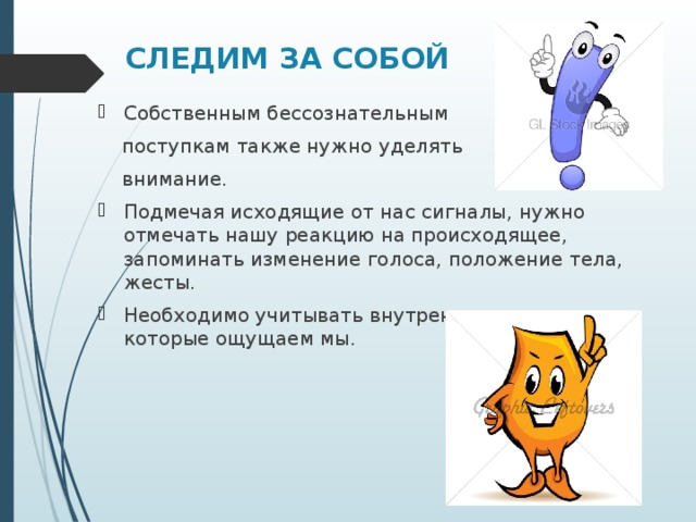 СЛЕДИМ ЗА СОБОЙ Собственным бессознательным  поступкам также нужно уделять  внимание. Подмечая исходящие от нас сигналы, нужно отмечать нашу реакцию на происходящее, запоминать изменение голоса, положение тела, жесты. Необходимо учитывать внутренние сигналы, которые ощущаем мы.  