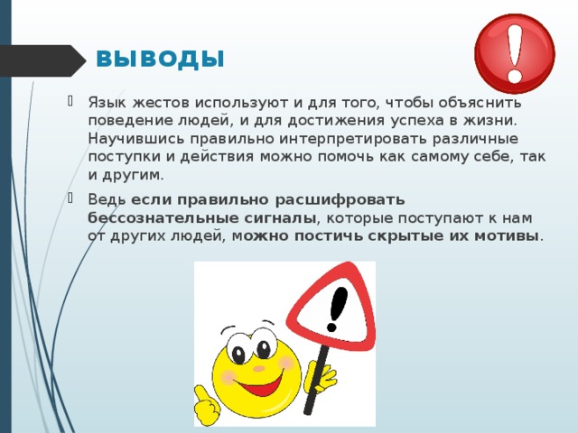 выводы Язык жестов используют и для того, чтобы объяснить поведение людей, и для достижения успеха в жизни. Научившись правильно интерпретировать различные поступки и действия можно помочь как самому себе, так и другим. Ведь  если правильно расшифровать бессознательные сигналы , которые поступают к нам от других людей, м ожно постичь скрытые их мотивы .  