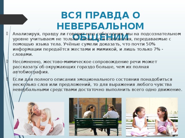 ВСЯ ПРАВДА О НЕВЕРБАЛЬНОМ ОБЩЕНИИ   Анализируя, правду ли говорит наш собеседник, мы на подсознательном уровне учитываем не только слова, но и сообщения, передаваемые с помощью языка тела. Учёные сумели доказать, что почти 50% информации передаётся жестами и мимикой, и лишь только 7% - словами. Несомненно, жестово-мимическое сопровождение речи может рассказать об окружающих гораздо больше, чем их полная автобиография. Если для полного описания эмоционального состояния понадобиться несколько слов или предложений, то для выражения любого чувства невербальными средствами достаточно выполнить всего одно движение. 