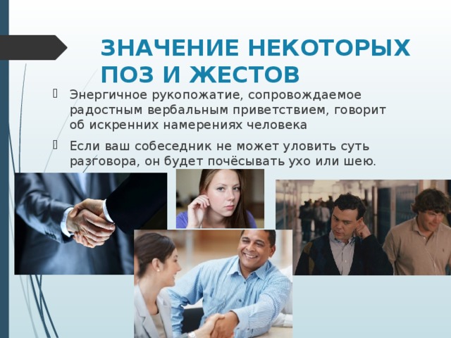 ЗНАЧЕНИЕ НЕКОТОРЫХ ПОЗ И ЖЕСТОВ   Энергичное рукопожатие, сопровождаемое радостным вербальным приветствием, говорит об искренних намерениях человека Если ваш собеседник не может уловить суть разговора, он будет почёсывать ухо или шею.  