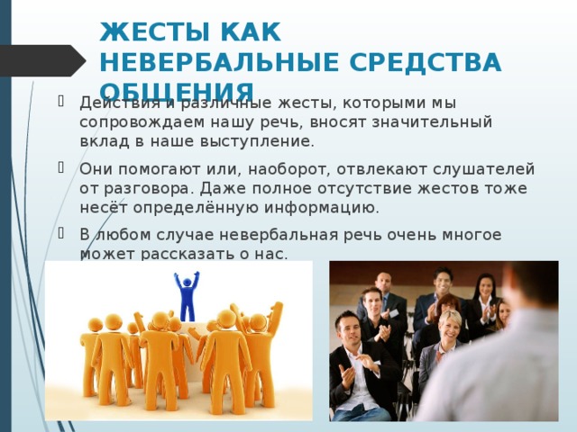 ЖЕСТЫ КАК НЕВЕРБАЛЬНЫЕ СРЕДСТВА ОБЩЕНИЯ Действия и различные жесты, которыми мы сопровождаем нашу речь, вносят значительный вклад в наше выступление. Они помогают или, наоборот, отвлекают слушателей от разговора. Даже полное отсутствие жестов тоже несёт определённую информацию. В любом случае невербальная речь очень многое может рассказать о нас.  