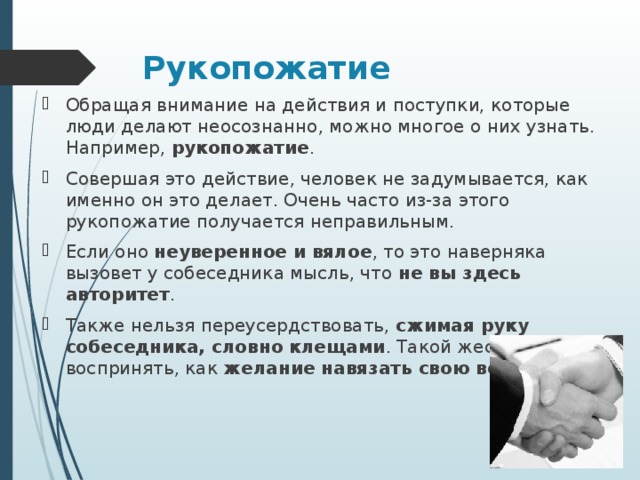Рукопожатие Обращая внимание на действия и поступки, которые люди делают неосознанно, можно многое о них узнать. Например,  рукопожатие . Совершая это действие, человек не задумывается, как именно он это делает. Очень часто из-за этого рукопожатие получается неправильным. Если оно  неуверенное и вялое , то это наверняка вызовет у собеседника мысль, что  не вы здесь авторитет . Также нельзя переусердствовать,  сжимая руку собеседника, словно клещами . Такой жест можно воспринять, как  желание навязать свою волю .  