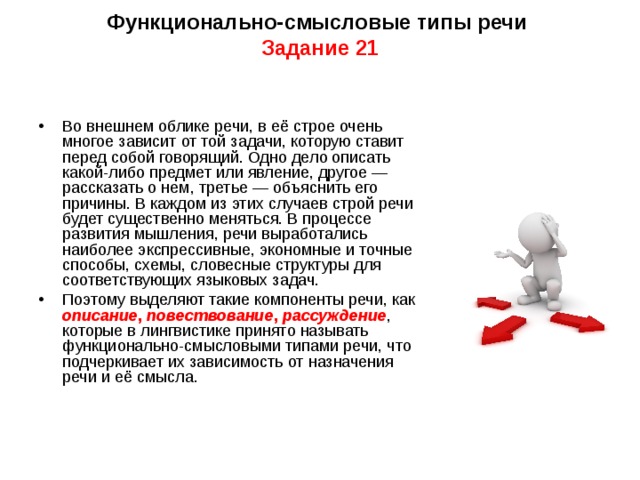  Функционально-смысловые типы речи  Задание 21   Во внешнем облике речи, в её строе очень многое зависит от той задачи, которую ставит перед собой говорящий. Одно дело описать какой-либо предмет или явление, другое — рассказать о нем, третье — объяснить его причины. В каждом из этих случаев строй речи будет существенно меняться. В процессе развития мышления, речи выработались наиболее экспрессивные, экономные и точные способы, схемы, словесные структуры для соответствующих языковых задач. Поэтому выделяют такие компоненты речи, как описание , повествование , рассуждение , которые в лингвистике принято называть функционально-смысловыми типами речи, что подчеркивает их зависимость от назначения речи и её смысла. 