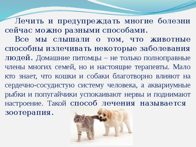 Лечить и предупреждать многие болезни сейчас можно разными способами.  Все мы слышали о том, что животные способны излечивать некоторые заболевания людей. Домашние питомцы – не только полноправные члены многих семей, но и настоящие терапевты. Мало кто знает, что кошки и собаки благотворно влияют на сердечно-сосудистую систему человека, а аквариумные рыбки и попугайчики успокаивают нервы и поднимают настроение. Такой способ лечения называется зоотерапия.    