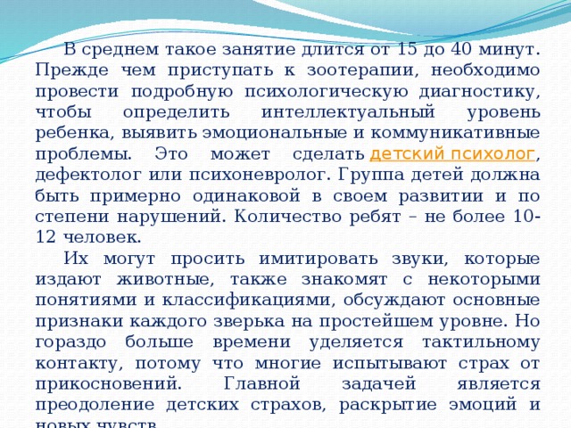 В среднем такое занятие длится от 15 до 40 минут. Прежде чем приступать к зоотерапии, необходимо провести подробную психологическую диагностику, чтобы определить интеллектуальный уровень ребенка, выявить эмоциональные и коммуникативные проблемы. Это может сделать  детский психолог , дефектолог или психоневролог. Группа детей должна быть примерно одинаковой в своем развитии и по степени нарушений. Количество ребят – не более 10-12 человек. Их могут просить имитировать звуки, которые издают животные, также знакомят с некоторыми понятиями и классификациями, обсуждают основные признаки каждого зверька на простейшем уровне. Но гораздо больше времени уделяется тактильному контакту, потому что многие испытывают страх от прикосновений. Главной задачей является преодоление детских страхов, раскрытие эмоций и новых чувств. 