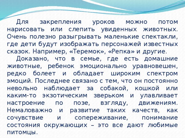 Для закрепления уроков можно потом нарисовать или слепить увиденных животных. Очень полезно разыгрывать маленькие спектакли, где дети будут изображать персонажей известных сказок. Например, «Теремок», «Репка» и другие. Доказано, что в семье, где есть домашние животные, ребенок эмоционально уравновешен, редко болеет и обладает широким спектром эмоций. Последнее связано с тем, что он постоянно невольно наблюдает за собакой, кошкой или каким-то экзотическим зверьком и улавливает настроение по позе, взгляду, движениям. Немаловажно и развитие таких качеств, как сочувствие и сопереживание, понимание состояния окружающих – это все дают любимые питомцы. 
