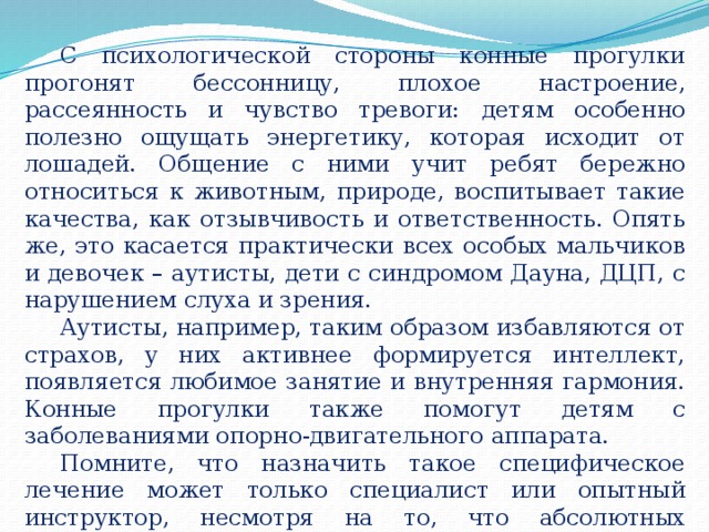 С психологической стороны конные прогулки прогонят бессонницу, плохое настроение, рассеянность и чувство тревоги: детям особенно полезно ощущать энергетику, которая исходит от лошадей. Общение с ними учит ребят бережно относиться к животным, природе, воспитывает такие качества, как отзывчивость и ответственность. Опять же, это касается практически всех особых мальчиков и девочек – аутисты, дети с синдромом Дауна, ДЦП, с нарушением слуха и зрения. Аутисты, например, таким образом избавляются от страхов, у них активнее формируется интеллект, появляется любимое занятие и внутренняя гармония. Конные прогулки также помогут детям с заболеваниями опорно-двигательного аппарата. Помните, что назначить такое специфическое лечение может только специалист или опытный инструктор, несмотря на то, что абсолютных противопоказаний практически нет. 