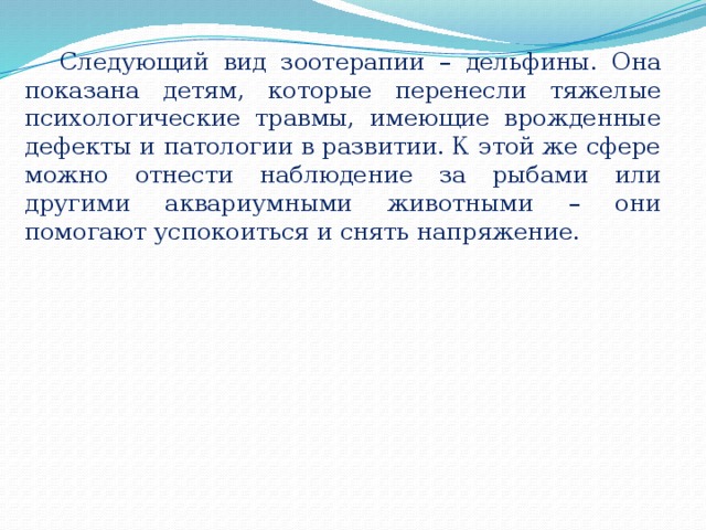 Следующий вид зоотерапии – дельфины. Она показана детям, которые перенесли тяжелые психологические травмы, имеющие врожденные дефекты и патологии в развитии. К этой же сфере можно отнести наблюдение за рыбами или другими аквариумными животными – они помогают успокоиться и снять напряжение. 