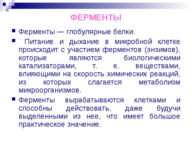 ФЕРМЕНТЫ Ферменты — глобулярные белки.  Питание и дыхание в микробной клетке происходит с участием ферментов (энзимов), которые являются биологическими катализаторами, т. е. веществами, влияющими на скорость химических реакций, из которых слагается метаболизм микроорганизмов. Ферменты вырабатываются клетками и способны действовать, даже будучи выделенными из нее, что имеет большое практическое значение. 