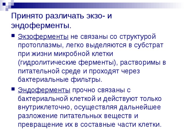 Принято различать экзо- и эндоферменты. Экзоферменты не связаны со структурой протоплазмы, легко выделяются в субстрат при жизни микробной клетки (гидролитические ферменты), растворимы в питательной среде и проходят через бактериальные фильтры. Эндоферменты прочно связаны с бактериальной клеткой и действуют только внутриклеточно, осуществляя дальнейшее разложение питательных веществ и превращение их в составные части клетки. 