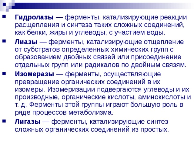 Гидролазы — ферменты, катализирующие реакции расщепления и синтеза таких сложных соединений, как белки, жиры и углеводы, с участием воды. Лиазы — ферменты, катализирующие отщепление от субстратов определенных химических групп с образованием двойных связей или присоединение отдельных групп или радикалов по двойным связям. Изомеразы — ферменты, осуществляющие превращение органических соединений в их изомеры. Изомеризации подвергаются углеводы и их производные, органические кислоты, аминокислоты и т. д. Ферменты этой группы играют большую роль в ряде процессов метаболизма. Лигазы — ферменты, катализирующие синтез сложных органических соединений из простых. 