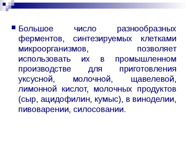 Большое число разнообразных ферментов, синтезируемых клетками микроорганизмов, позволяет использовать их в промышленном производстве для приготовления уксусной, молочной, щавелевой, лимонной кислот, молочных продуктов (сыр, ацидофилин, кумыс), в виноделии, пивоварении, силосовании. 