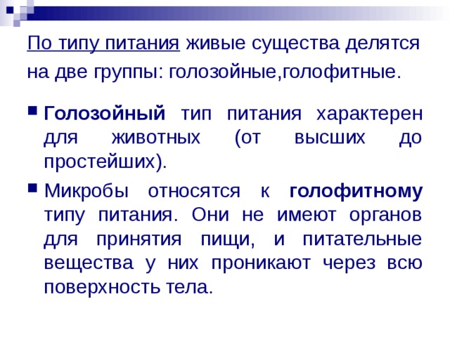 По типу питания живые существа делятся на две группы: голозойные,голофитные.  Голозойный тип питания характерен для животных (от высших до простейших). Микробы относятся к голофитному типу питания. Они не имеют органов для принятия пищи, и питательные вещества у них проникают через всю поверхность тела. 