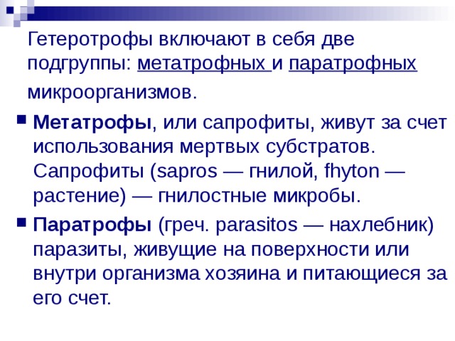 Гетеротрофы включают в себя две подгруппы: метатрофных и паратрофных микроорганизмов.  Метатрофы , или сапрофиты, живут за счет использования мертвых субстратов. Сапрофиты (sapros — гнилой, fhyton — растение) — гнилостные микробы. Паратрофы (греч. parasitos — нахлебник) паразиты, живущие на поверхности или внутри организма хозяина и питающиеся за его счет. 