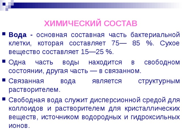 ХИМИЧЕСКИЙ СОСТАВ Вода - основная составная часть бактериальной клетки, которая составляет 75— 85 %. Сухое вещество составляет 15—25 %. Одна часть воды находится в свободном состоянии, другая часть — в связанном. Связанная вода является структурным растворителем. Свободная вода служит дисперсионной средой для коллоидов и растворителем для кристаллических веществ, источником водородных и гидроксильных ионов. 
